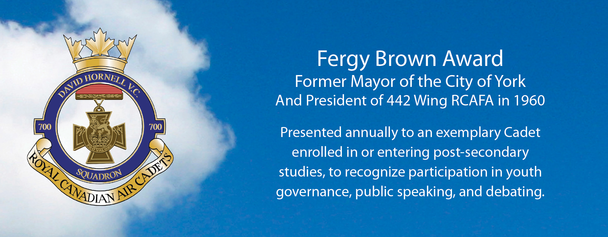Fergy Brown Award Former Mayor of the City of York And President of 442 Wing RCAFA in 1960 Presented annually to an exemplary Cadet enrolled in or entering post-secondary studies, to recognize participation in youth governance, public speaking, and debating.